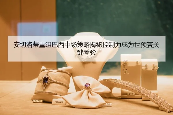安切洛蒂重组巴西中场策略揭秘控制力成为世预赛关键考验