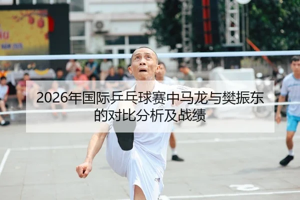 2026年国际乒乓球赛中马龙与樊振东的对比分析及战绩