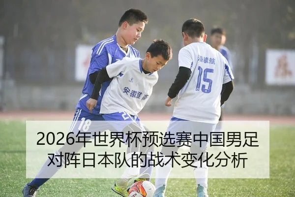 2026年世界杯预选赛中国男足对阵日本队的战术变化分析
