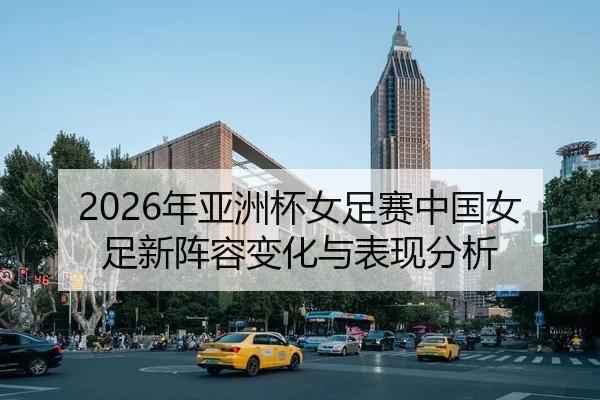 2026年亚洲杯女足赛中国女足新阵容变化与表现分析