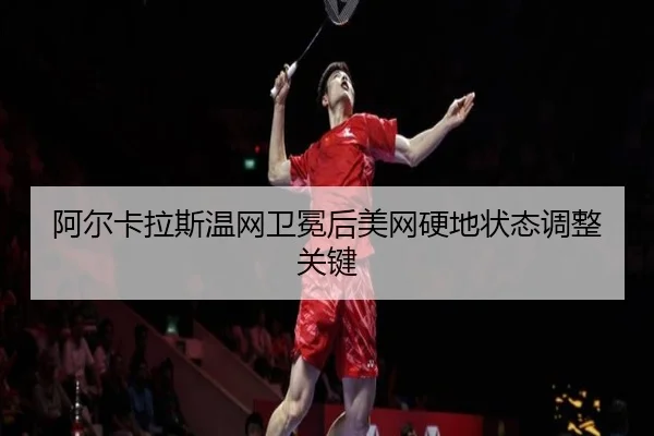 阿尔卡拉斯温网卫冕后美网硬地状态调整关键