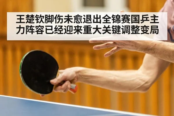 王楚钦脚伤未愈退出全锦赛国乒主力阵容已经迎来重大关键调整变局