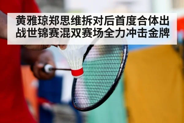 黄雅琼郑思维拆对后首度合体出战世锦赛混双赛场全力冲击金牌